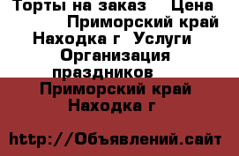 Торты на заказ. › Цена ­ 1 000 - Приморский край, Находка г. Услуги » Организация праздников   . Приморский край,Находка г.